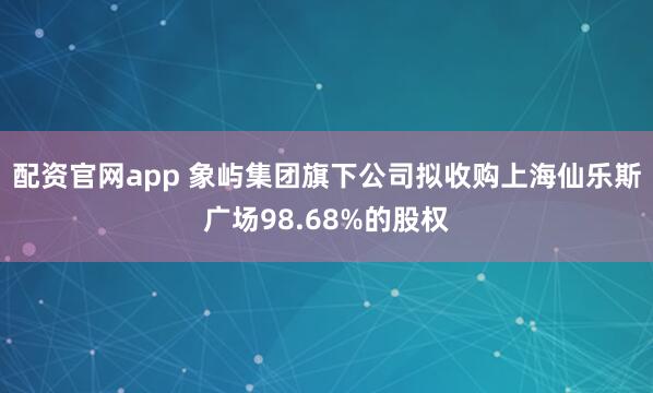 配资官网app 象屿集团旗下公司拟收购上海仙乐斯广场98.68%的股权
