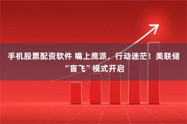 手机股票配资软件 嘴上鹰派，行动迷茫！美联储“盲飞”模式开启