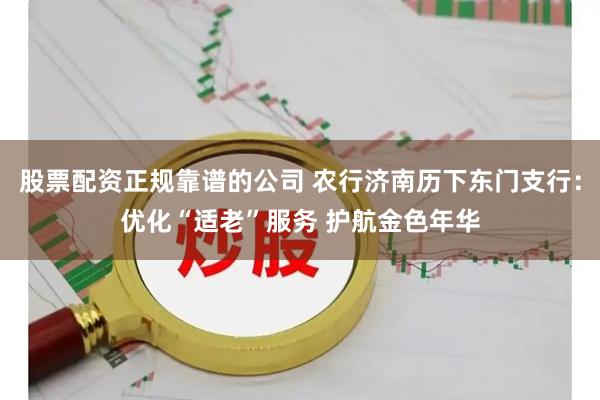 股票配资正规靠谱的公司 农行济南历下东门支行：优化“适老”服务 护航金色年华