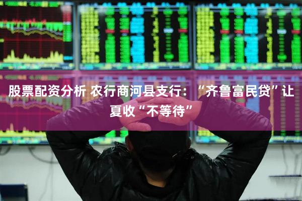 股票配资分析 农行商河县支行：“齐鲁富民贷”让夏收“不等待”