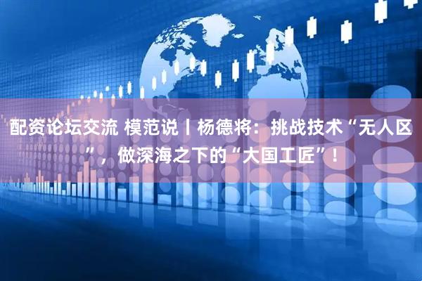 配资论坛交流 模范说丨杨德将：挑战技术“无人区”，做深海之下的“大国工匠”！