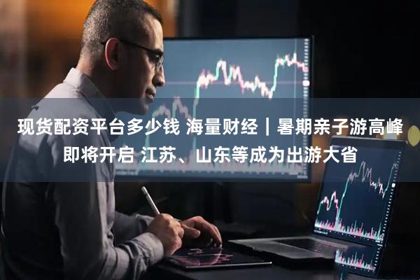 现货配资平台多少钱 海量财经｜暑期亲子游高峰即将开启 江苏、山东等成为出游大省