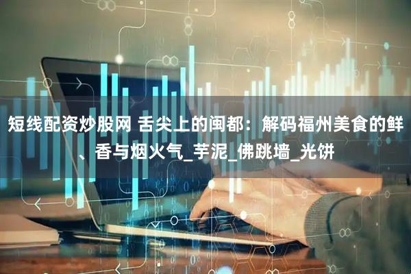 短线配资炒股网 舌尖上的闽都：解码福州美食的鲜、香与烟火气_芋泥_佛跳墙_光饼