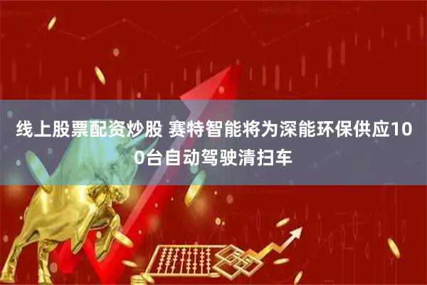 线上股票配资炒股 赛特智能将为深能环保供应100台自动驾驶清扫车