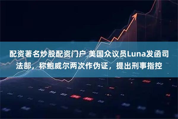 配资著名炒股配资门户 美国众议员Luna发函司法部，称鲍威尔两次作伪证，提出刑事指控