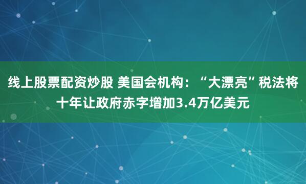 线上股票配资炒股 美国会机构：“大漂亮”税法将十年让政府赤字增加3.4万亿美元