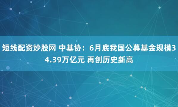 短线配资炒股网 中基协：6月底我国公募基金规模34.39万亿元 再创历史新高