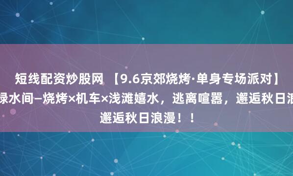 短线配资炒股网 【9.6京郊烧烤·单身专场派对】| 青山绿水间—烧烤×机车×浅滩嬉水，逃离喧嚣，邂逅秋日浪漫！！