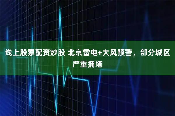 线上股票配资炒股 北京雷电+大风预警，部分城区严重拥堵