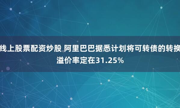 线上股票配资炒股 阿里巴巴据悉计划将可转债的转换溢价率定在31.25%