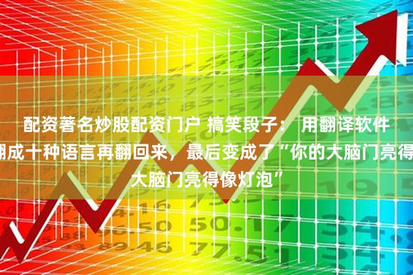 配资著名炒股配资门户 搞笑段子： 用翻译软件把情话翻成十种语言再翻回来，最后变成了“你的大脑门亮得像灯泡”