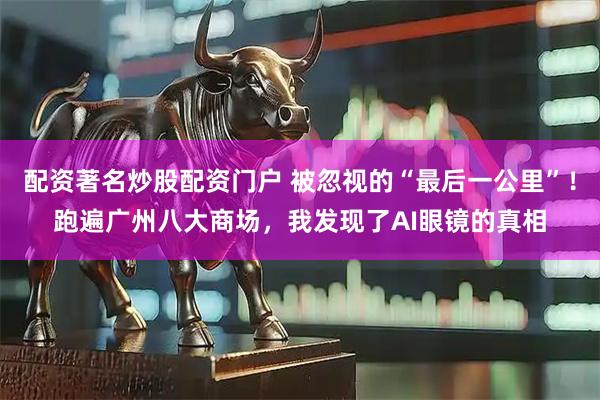 配资著名炒股配资门户 被忽视的“最后一公里”！跑遍广州八大商场，我发现了AI眼镜的真相